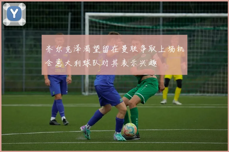 齐尔克泽渴望留在曼联争取上场机会意大利球队对其表示兴趣
