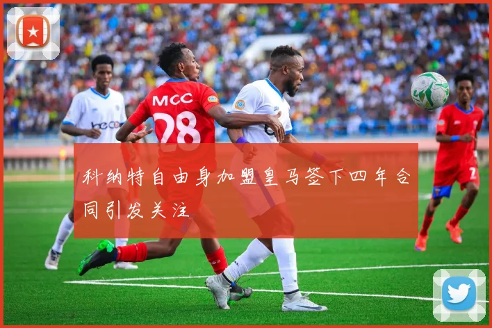 科纳特自由身加盟皇马签下四年合同引发关注