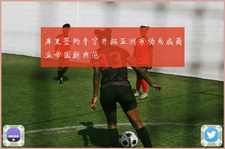 库里签约李宁开拓亚洲市场或成商业帝国新典范