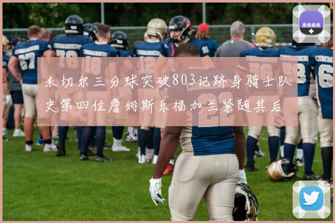 米切尔三分球突破803记跻身骑士队史第四位詹姆斯乐福加兰紧随其后
