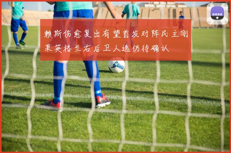 赖斯伤愈复出有望首发对阵民主刚果英格兰右后卫人选仍待确认