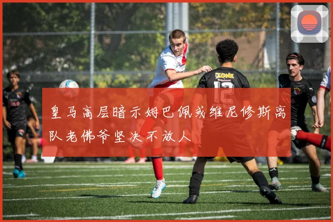皇马高层暗示姆巴佩或维尼修斯离队老佛爷坚决不放人