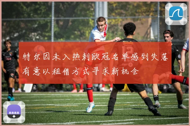 特尔因未入热刺欧冠名单感到失落有意以租借方式寻求新机会