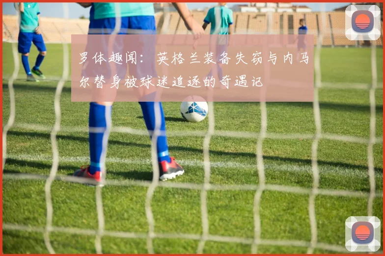 罗体趣闻：英格兰装备失窃与内马尔替身被球迷追逐的奇遇记