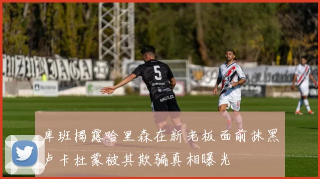 库班揭露哈里森在新老板面前抹黑卢卡杜蒙被其欺骗真相曝光