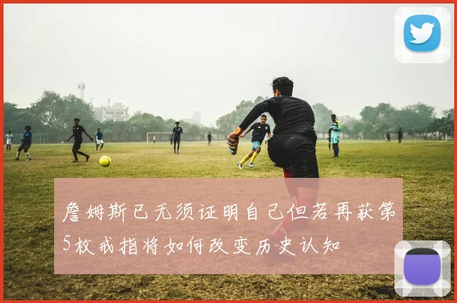 詹姆斯已无须证明自己但若再获第5枚戒指将如何改变历史认知