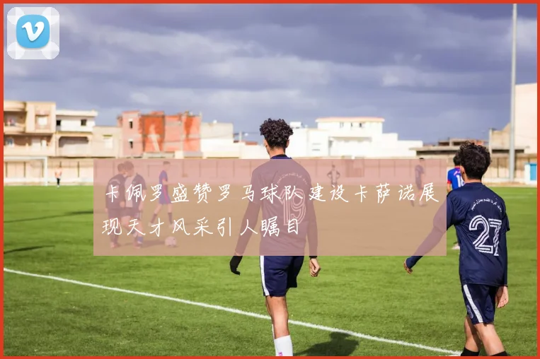 卡佩罗盛赞罗马球队建设卡萨诺展现天才风采引人瞩目