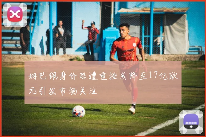 姆巴佩身价恐遭重挫或降至17亿欧元引发市场关注