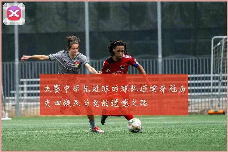 决赛中率先进球的球队连续夺冠历史回顾及马竞的遗憾之路