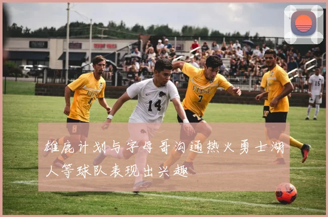 雄鹿计划与字母哥沟通热火勇士湖人等球队表现出兴趣