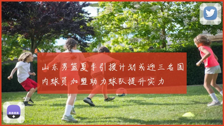 山东男篮夏季引援计划或迎三名国内球员加盟助力球队提升实力