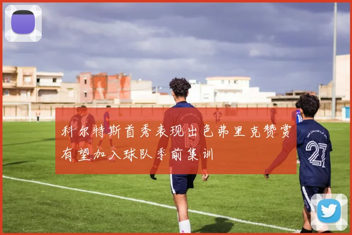 科尔特斯首秀表现出色弗里克赞赏有望加入球队季前集训