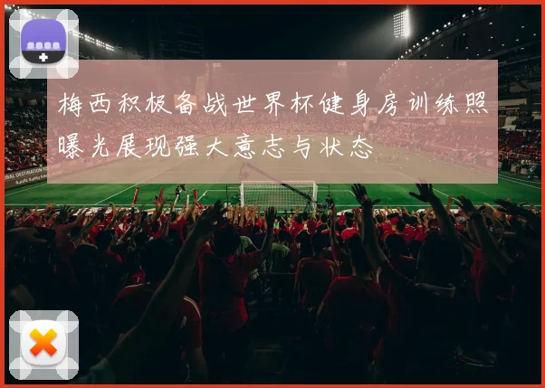 梅西积极备战世界杯健身房训练照曝光展现强大意志与状态