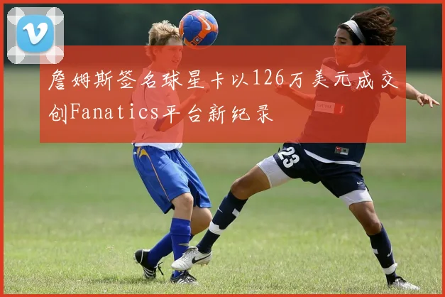 詹姆斯签名球星卡以126万美元成交创Fanatics平台新纪录