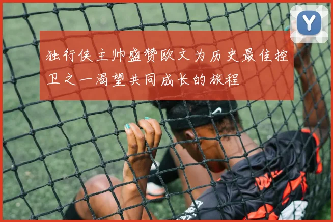独行侠主帅盛赞欧文为历史最佳控卫之一渴望共同成长的旅程