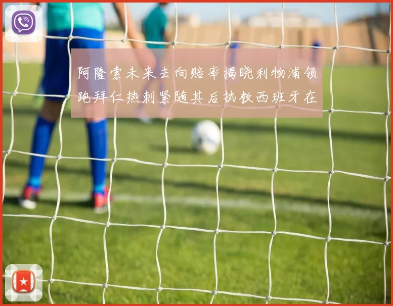 阿隆索未来去向赔率揭晓利物浦领跑拜仁热刺紧随其后执教西班牙在列