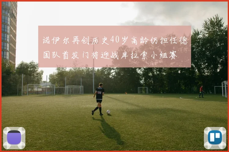 诺伊尔再创历史40岁高龄仍担任德国队首发门将迎战库拉索小组赛