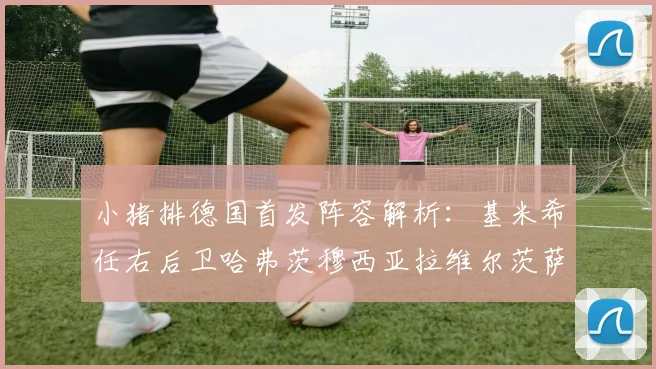 小猪排德国首发阵容解析：基米希任右后卫哈弗茨穆西亚拉维尔茨萨内齐聚一堂