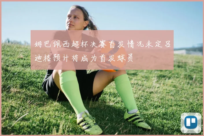 姆巴佩西超杯决赛首发情况未定吕迪格预计将成为首发球员
