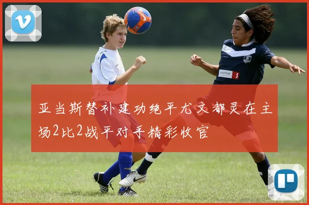 亚当斯替补建功绝平尤文都灵在主场2比2战平对手精彩收官