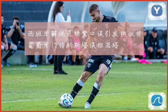 西班牙解说员频繁口误引发热议将葡萄牙门将科斯塔误称若塔